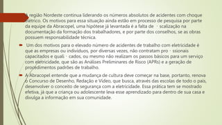  A região Nordeste continua liderando os números absolutos de acidentes com choque
elétrico. Os motivos para essa situação ainda estão em processo de pesquisa por parte
da equipe da Abracopel, uma hipótese já levantada é a falta de scalização na
documentação da formação dos trabalhadores, e por parte dos conselhos, se as obras
possuem responsabilidade técnica.
 Um dos motivos para o elevado número de acidentes de trabalho com eletricidade é
que as empresas ou indivíduos, por diversas vezes, não contratam pro ssionais
capacitados e quali cados, ou mesmo não realizam os passos básicos para um serviço
com eletricidade, que são as Análises Preliminares de Risco (APRs) e a geração de
procedimentos padrões de trabalho.
 A Abracopel entende que a mudança de cultura deve começar na base, portanto, renova
o Concurso de Desenho, Redação e Vídeo, que busca, através das escolas de todo o país,
desenvolver o conceito de segurança com a eletricidade. Essa prática tem se mostrado
efetiva, já que a criança ou adolescente leva esse aprendizado para dentro de sua casa e
divulga a informação em sua comunidade.
 