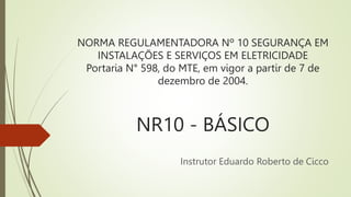 NORMA REGULAMENTADORA Nº 10 SEGURANÇA EM
INSTALAÇÕES E SERVIÇOS EM ELETRICIDADE
Portaria N° 598, do MTE, em vigor a partir de 7 de
dezembro de 2004.
NR10 - BÁSICO
Instrutor Eduardo Roberto de Cicco
 