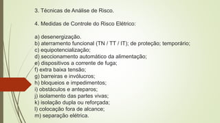 3. Técnicas de Análise de Risco.
4. Medidas de Controle do Risco Elétrico:
a) desenergização.
b) aterramento funcional (TN / TT / IT); de proteção; temporário;
c) equipotencialização;
d) seccionamento automático da alimentação;
e) dispositivos a corrente de fuga;
f) extra baixa tensão;
g) barreiras e invólucros;
h) bloqueios e impedimentos;
i) obstáculos e anteparos;
j) isolamento das partes vivas;
k) isolação dupla ou reforçada;
l) colocação fora de alcance;
m) separação elétrica.
 