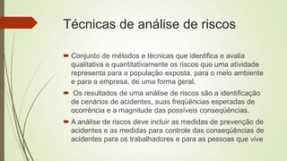 Técnicas de análise de riscos
 Conjunto de métodos e técnicas que identifica e avalia
qualitativa e quantitativamente os riscos que uma atividade
representa para a população exposta, para o meio ambiente
e para a empresa, de uma forma geral.
 Os resultados de uma análise de riscos são a identificação
de cenários de acidentes, suas freqüências esperadas de
ocorrência e a magnitude das possíveis conseqüências.
 A análise de riscos deve incluir as medidas de prevenção de
acidentes e as medidas para controle das conseqüências de
acidentes para os trabalhadores e para as pessoas que vive
 