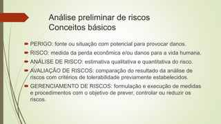 Análise preliminar de riscos
Conceitos básicos
 PERIGO: fonte ou situação com potencial para provocar danos.
 RISCO: medida da perda econômica e/ou danos para a vida humana.
 ANÁLISE DE RISCO: estimativa qualitativa e quantitativa do risco.
 AVALIAÇÃO DE RISCOS: comparação do resultado da análise de
riscos com critérios de tolerabilidade previamente estabelecidos.
 GERENCIAMENTO DE RISCOS: formulação e execução de medidas
e procedimentos com o objetivo de prever, controlar ou reduzir os
riscos.
 