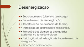 Desenergização
• Seccionamento (abertura sem carga).
• Impedimento de reenergização.
• Constatação de ausência de tensão.
• Instalação de aterramento temporário.
• Proteção dos elementos energizados
existentes na zona controlada.
• Instalação da sinalização de impedimento de
energização.
• Liberação para serviços
 