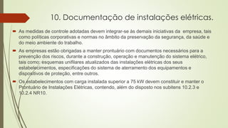 10. Documentação de instalações elétricas.
 As medidas de controle adotadas devem integrar-se às demais iniciativas da empresa, tais
como políticas corporativas e normas no âmbito da preservação da segurança, da saúde e
do meio ambiente do trabalho.
 As empresas estão obrigadas a manter prontuário com documentos necessários para a
prevenção dos riscos, durante a construção, operação e manutenção do sistema elétrico,
tais como: esquemas unifilares atualizados das instalações elétricas dos seus
estabelecimentos, especificações do sistema de aterramento dos equipamentos e
dispositivos de proteção, entre outros.
 Os estabelecimentos com carga instalada superior a 75 kW devem constituir e manter o
Prontuário de Instalações Elétricas, contendo, além do disposto nos subitens 10.2.3 e
10.2.4 NR10.
 