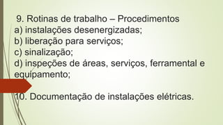9. Rotinas de trabalho – Procedimentos
a) instalações desenergizadas;
b) liberação para serviços;
c) sinalização;
d) inspeções de áreas, serviços, ferramental e
equipamento;
10. Documentação de instalações elétricas.
 