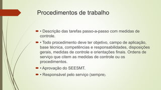 Procedimentos de trabalho
 • Descrição das tarefas passo-a-passo com medidas de
controle.
 • Todo procedimento deve ter objetivo, campo de aplicação,
base técnica, competências e responsabilidades, disposições
gerais, medidas de controle e orientações finais. Ordens de
serviço que citem as medidas de controle ou os
procedimentos.
 • Aprovação do SEESMT.
 • Responsável pelo serviço (sempre).
 