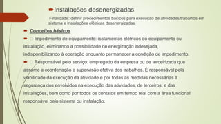 Instalações desenergizadas
Finalidade: definir procedimentos básicos para execução de atividades/trabalhos em
sistema e instalações elétricas desenergizadas.
 Conceitos básicos
 Impedimento de equipamento: isolamentos elétricos do equipamento ou
instalação, eliminando a possibilidade de energização indesejada,
indisponibilizando à operação enquanto permanecer a condição de impedimento.
 Responsável pelo serviço: empregado da empresa ou de terceirizada que
assume a coordenação e supervisão efetiva dos trabalhos. É responsável pela
viabilidade da execução da atividade e por todas as medidas necessárias à
segurança dos envolvidos na execução das atividades, de terceiros, e das
instalações, bem como por todos os contatos em tempo real com a área funcional
responsável pelo sistema ou instalação.
 