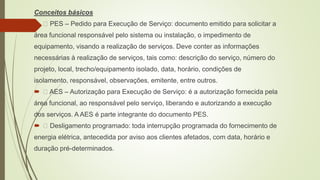 Conceitos básicos
 PES – Pedido para Execução de Serviço: documento emitido para solicitar a
área funcional responsável pelo sistema ou instalação, o impedimento de
equipamento, visando a realização de serviços. Deve conter as informações
necessárias à realização de serviços, tais como: descrição do serviço, número do
projeto, local, trecho/equipamento isolado, data, horário, condições de
isolamento, responsável, observações, emitente, entre outros.
 AES – Autorização para Execução de Serviço: é a autorização fornecida pela
área funcional, ao responsável pelo serviço, liberando e autorizando a execução
dos serviços. A AES é parte integrante do documento PES.
 Desligamento programado: toda interrupção programada do fornecimento de
energia elétrica, antecedida por aviso aos clientes afetados, com data, horário e
duração pré-determinados.
 
