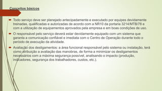 Conceitos básicos
 Todo serviço deve ser planejado antecipadamente e executado por equipes devidamente
treinadas, qualificadas e autorizadas de acordo com a NR10 da portaria 3214/MTB/78 e
com a utilização de equipamentos aprovados pela empresa e em boas condições de uso.
 O responsável pelo serviço deverá estar devidamente equipado com um sistema que
garanta a comunicação confiável e imediata com o Centro de Operação durante todo o
período de execução da atividade.
 Avaliação dos desligamentos: a área funcional responsável pelo sistema ou instalação, terá
como atribuição a avaliação das manobras, de forma a minimizar os desligamentos
necessários com a máxima segurança possível, analisando o impacto (produção,
indicadores, segurança dos trabalhadores, custos, etc.).
 