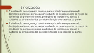 Sinalização
 A sinalização de segurança consiste num procedimento padronizado
destinado a orientar, alertar, avisar e advertir as pessoas sobre os riscos ou
condições de perigo existentes, proibições de ingresso ou acesso e
cuidados ou ainda aplicados para identificação dos circuitos ou partes.
 A sinalização de segurança consiste num procedimento padronizado
destinado a orientar, alertar, avisar e advertir as pessoas sobre os riscos ou
condições de perigo existentes, proibições de ingresso ou acesso e
cuidados ou ainda aplicados para identificação dos circuitos ou partes.
 