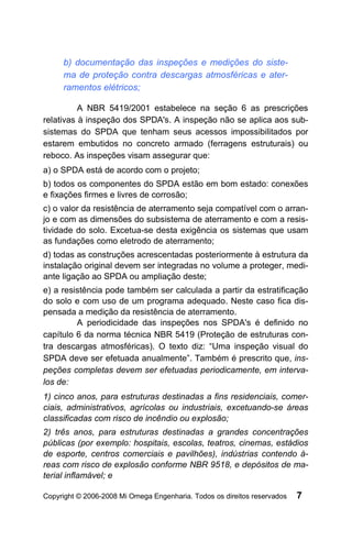 b) documentação das inspeções e medições do siste-
     ma de proteção contra descargas atmosféricas e ater-
     ramentos elétricos;

          A NBR 5419/2001 estabelece na seção 6 as prescrições
relativas à inspeção dos SPDA's. A inspeção não se aplica aos sub-
sistemas do SPDA que tenham seus acessos impossibilitados por
estarem embutidos no concreto armado (ferragens estruturais) ou
reboco. As inspeções visam assegurar que:
a) o SPDA está de acordo com o projeto;
b) todos os componentes do SPDA estão em bom estado: conexões
e fixações firmes e livres de corrosão;
c) o valor da resistência de aterramento seja compatível com o arran-
jo e com as dimensões do subsistema de aterramento e com a resis-
tividade do solo. Excetua-se desta exigência os sistemas que usam
as fundações como eletrodo de aterramento;
d) todas as construções acrescentadas posteriormente à estrutura da
instalação original devem ser integradas no volume a proteger, medi-
ante ligação ao SPDA ou ampliação deste;
e) a resistência pode também ser calculada a partir da estratificação
do solo e com uso de um programa adequado. Neste caso fica dis-
pensada a medição da resistência de aterramento.
         A periodicidade das inspeções nos SPDA's é definido no
capítulo 6 da norma técnica NBR 5419 (Proteção de estruturas con-
tra descargas atmosféricas). O texto diz: “Uma inspeção visual do
SPDA deve ser efetuada anualmente”. Também é prescrito que, ins-
peções completas devem ser efetuadas periodicamente, em interva-
los de:
1) cinco anos, para estruturas destinadas a fins residenciais, comer-
ciais, administrativos, agrícolas ou industriais, excetuando-se áreas
classificadas com risco de incêndio ou explosão;
2) três anos, para estruturas destinadas a grandes concentrações
públicas (por exemplo: hospitais, escolas, teatros, cinemas, estádios
de esporte, centros comerciais e pavilhões), indústrias contendo á-
reas com risco de explosão conforme NBR 9518, e depósitos de ma-
terial inflamável; e

Copyright © 2006-2008 Mi Omega Engenharia. Todos os direitos reservados   7
 