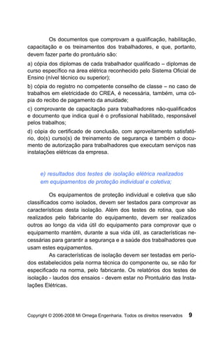 Os documentos que comprovam a qualificação, habilitação,
capacitação e os treinamentos dos trabalhadores, e que, portanto,
devem fazer parte do prontuário são:
a) cópia dos diplomas de cada trabalhador qualificado – diplomas de
curso específico na área elétrica reconhecido pelo Sistema Oficial de
Ensino (nível técnico ou superior);
b) cópia do registro no competente conselho de classe – no caso de
trabalhos em eletricidade do CREA, é necessária, também, uma có-
pia do recibo de pagamento da anuidade;
c) comprovante de capacitação para trabalhadores não-qualificados
e documento que indica qual é o profissional habilitado, responsável
pelos trabalhos;
d) cópia do certificado de conclusão, com aproveitamento satisfató-
rio, do(s) curso(s) de treinamento de segurança e também o docu-
mento de autorização para trabalhadores que executam serviços nas
instalações elétricas da empresa.


     e) resultados dos testes de isolação elétrica realizados
     em equipamentos de proteção individual e coletiva;

          Os equipamentos de proteção individual e coletiva que são
classificados como isolados, devem ser testados para comprovar as
características desta isolação. Além dos testes de rotina, que são
realizados pelo fabricante do equipamento, devem ser realizados
outros ao longo da vida útil do equipamento para comprovar que o
equipamento mantém, durante a sua vida útil, as características ne-
cessárias para garantir a segurança e a saúde dos trabalhadores que
usam estes equipamentos.
          As características de isolação devem ser testadas em perío-
dos estabelecidos pela norma técnica do componente ou, se não for
especificado na norma, pelo fabricante. Os relatórios dos testes de
isolação - laudos dos ensaios - devem estar no Prontuário das Insta-
lações Elétricas.




Copyright © 2006-2008 Mi Omega Engenharia. Todos os direitos reservados   9
 