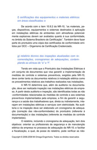 f) certificações dos equipamentos e materiais elétricos
     em áreas classificadas; e

         De acordo com o item 10.9.2 da NR-10, “os materiais, pe-
ças, dispositivos, equipamentos e sistemas destinados à aplicação
em instalações elétricas de ambientes com atmosferas potencial-
mente explosivas devem ser avaliados quanto à sua conformidade,
no âmbito do Sistema Brasileiro de Certificação”. Também deve fazer
parte do prontuário uma cópia dos certificados de conformidade emi-
tidos por OCC – Organismo de Certificação Credenciado.



     g) relatório técnico das inspeções atualizadas com re-
     comendações, cronogramas de adequações, contem-
     plando as alíneas de “a” a “f”.

          Tendo em vista que o Prontuário das Instalações Elétricas é
um conjunto de documentos que visa garantir a implementação de
medidas de controle e sistemas preventivos, exigidos pela NR-10,
deve conter tanto os documentos relativos à instalação elétrica como
os procedimentos relativos aos trabalhos realizados nas instalações.
          A NR-10 determina que, além da auditoria na documenta-
ção, deve ser realizada inspeção nas instalações elétricas da empre-
sa. A partir desta auditoria e inspeção, são identificadas todas as não
-conformidades relacionadas às medidas de controle e aos sistemas
preventivos implementados pela empresa, a fim de garantir a segu-
rança e a saúde dos trabalhadores que, direta ou indiretamente, inte-
rajam em instalações elétricas e serviços com eletricidade. Na audi-
toria e na inspeção deve ser elaborado um cronograma de adequa-
ção (correção das não-conformidades) do prontuário (referente à
documentação) e das instalações (referente às medidas de controle
implantadas).
          O relatório, incluindo o cronograma de adequação, tem dois
objetivos: orientar os profissionais de segurança e de manutenção
elétrica da empresa no processo de adequação da NR-10; e facilitar
a fiscalização, a qual, de posse do relatório, pode verificar as não-

Copyright © 2006-2008 Mi Omega Engenharia. Todos os direitos reservados
 