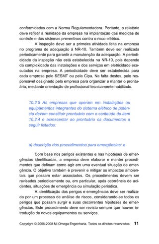 conformidades com a Norma Regulamentadora. Portanto, o relatório
deve refletir a realidade da empresa na implantação das medidas de
controle e dos sistemas preventivos contra o risco elétrico.
         A inspeção deve ser a primeira atividade feita na empresa
no programa de adequação à NR-10. Também deve ser realizada
periodicamente para garantir a manutenção da adequação. A periodi-
cidade da inspeção não está estabelecida na NR-10, pois depende
da complexidade das instalações e dos serviços em eletricidade exe-
cutados na empresa. A periodicidade deve ser estabelecida para
cada empresa pelo SESMT ou pela Cipa. Na falta destes, pelo res-
ponsável designado pela empresa para organizar e manter o prontu-
ário, mediante orientação de profissional tecnicamente habilitado.



     10.2.5 As empresas que operam em instalações ou
     equipamentos integrantes do sistema elétrico de potên-
     cia devem constituir prontuário com o conteúdo do item
     10.2.4 e acrescentar ao prontuário os documentos a
     seguir listados:



     a) descrição dos procedimentos para emergências; e

         Com base nos perigos existentes e nas hipóteses de emer-
gências identificadas, a empresa deve elaborar e manter procedi-
mentos que definam como agir em uma eventual situação de emer-
gência. O objetivo também é prevenir e mitigar os impactos ambien-
tais que possam estar associados. Os procedimentos devem ser
revisados periodicamente ou, em particular, após ocorrência de aci-
dentes, situações de emergência ou simulação periódica.
         A identificação dos perigos e emergências deve ser realiza-
da por um processo de análise de riscos, considerando-se todos os
perigos que possam surgir e suas decorrentes hipóteses de emer-
gências. Este procedimento deve ser revisto sempre que houver in-
trodução de novos equipamentos ou serviços.

Copyright © 2006-2008 Mi Omega Engenharia. Todos os direitos reservados   11
 