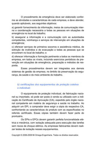 O procedimento de emergência deve ser elaborado confor-
me as atividades e características de cada empresa, e deve atender,
quando aplicáveis, aos seguintes objetivos:
a) garantir fornecimento da informação, meios de comunicação inter-
na e coordenação necessária a todas as pessoas em situações de
emergência no local de trabalho;
b) assegurar a informação e a comunicação com as autoridades
competentes, vizinhança e serviços de intervenção em situações de
emergência;
c) oferecer serviços de primeiros socorros e assistência médica, de
extinção de incêndios e de evacuação a todas as pessoas que se
encontrem no local de trabalho; e
d) oferecer informação e formação pertinente a todos os membros da
empresa, em todos os níveis, incluindo exercícios periódicos de pre-
venção em situações de emergência, preparação e métodos de res-
posta.
         Esses procedimentos devem ser integrados aos demais
sistemas de gestão da empresa, no âmbito da preservação da segu-
rança, da saúde e do meio ambiente do trabalho.



     b) certificações dos equipamentos de proteção coletiva
     e individual;

         O equipamento de proteção individual, de fabricação nacio-
nal ou importado, só pode ser posto à venda ou utilizado com a indi-
cação do Certificado de Aprovação (CA), expedido pelo órgão nacio-
nal competente em matéria de segurança e saúde no trabalho. Ao
adquirir um EPI, o comprador deve exigir a cópia do respectivo CA,
confrontando as características do produto com as especificadas no
referido certificado. Essas cópias também devem fazer parte do
prontuário.
         Os EPIs e EPCs devem garantir perfeita funcionalidade elé-
trica e mecânica, com isolação adequada para execução das tarefas
sem riscos de choque elétrico. As empresas fabricantes devem reali-
zar testes de isolação nesses equipamentos.

Copyright © 2006-2008 Mi Omega Engenharia. Todos os direitos reservados
 