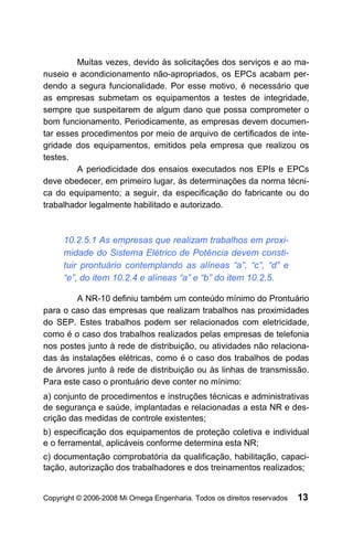 Muitas vezes, devido às solicitações dos serviços e ao ma-
nuseio e acondicionamento não-apropriados, os EPCs acabam per-
dendo a segura funcionalidade. Por esse motivo, é necessário que
as empresas submetam os equipamentos a testes de integridade,
sempre que suspeitarem de algum dano que possa comprometer o
bom funcionamento. Periodicamente, as empresas devem documen-
tar esses procedimentos por meio de arquivo de certificados de inte-
gridade dos equipamentos, emitidos pela empresa que realizou os
testes.
         A periodicidade dos ensaios executados nos EPIs e EPCs
deve obedecer, em primeiro lugar, às determinações da norma técni-
ca do equipamento; a seguir, da especificação do fabricante ou do
trabalhador legalmente habilitado e autorizado.



     10.2.5.1 As empresas que realizam trabalhos em proxi-
     midade do Sistema Elétrico de Potência devem consti-
     tuir prontuário contemplando as alíneas “a”, “c”, “d” e
     “e”, do item 10.2.4 e alíneas “a” e “b” do item 10.2.5.

         A NR-10 definiu também um conteúdo mínimo do Prontuário
para o caso das empresas que realizam trabalhos nas proximidades
do SEP. Estes trabalhos podem ser relacionados com eletricidade,
como é o caso dos trabalhos realizados pelas empresas de telefonia
nos postes junto à rede de distribuição, ou atividades não relaciona-
das às instalações elétricas, como é o caso dos trabalhos de podas
de árvores junto à rede de distribuição ou às linhas de transmissão.
Para este caso o prontuário deve conter no mínimo:
a) conjunto de procedimentos e instruções técnicas e administrativas
de segurança e saúde, implantadas e relacionadas a esta NR e des-
crição das medidas de controle existentes;
b) especificação dos equipamentos de proteção coletiva e individual
e o ferramental, aplicáveis conforme determina esta NR;
c) documentação comprobatória da qualificação, habilitação, capaci-
tação, autorização dos trabalhadores e dos treinamentos realizados;


Copyright © 2006-2008 Mi Omega Engenharia. Todos os direitos reservados   13
 