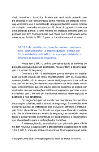 direto: barreiras e obstáculos. As duas são medidas de proteção con-
tra choques e são consideradas como medidas de proteção coleti-
vas. A barreira, que é considerada uma proteção total, é uma medida
de proteção para todas as pessoas. O obstáculo, que é considerada
uma proteção parcial, é uma medida de proteção somente para as
pessoas que tem conhecimentos dos riscos que a eletricidade pode
oferecer, no âmbito da NR-10, para os trabalhadores autorizados.



     10.2.8.2 As medidas de proteção coletiva compreen-
     dem, prioritariamente, a desenergização elétrica con-
     forme estabelece esta NR e, na sua impossibilidade, o
     emprego de tensão de segurança.

           Neste item a NR-10 definiu que dentre todas as medidas de
proteção coletivas duas são prioritárias, nesta ordem: a desenergiza-
ção e a tensão de segurança.
           Com isso a NR-10 estabeleceu que os serviços em instala-
ções elétricas devem ser feitos prioritariamente com as instalações
desenergizadas, isto é, sempre que os serviços puderem ser realiza-
dos com as instalações desenerzadas devem ser feitos nesta condi-
ção. Evidentemente que em alguns caso os trabalhos só podem ser
realizados com as instalações elétricas energizadas, por isso, a nor-
ma definiu que o serviço em instalações elétricas desenergizada é
prioritário e não obrigatório.
           Em segundo lugar, na escala das prioridades das medidas
de proteção coletivas, está a tensão de segurança. Esta medida só é
aplicável quando as instalações que estiverem sofrendo a interven-
ção forem alimentadas com tensão de segurança. Quando a instala-
ção não for alimentada em tensão de segurança esta medida de pro-
teção é aplicável para alimentação de equipamentos e instrumentos
que são utilizados para a realização dos trabalhos.
           A desenergização, estabelecida com prioritária pela NR-10
no item 10.2.8.2, é aquela com o procedimento estabelecido no item
10.5.1, isto é, somente serão consideradas desenergizadas as insta-


Copyright © 2006-2008 Mi Omega Engenharia. Todos os direitos reservados
 