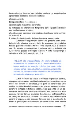 lações elétricas liberadas para trabalho, mediante os procedimentos
apropriados, obedecida a seqüência abaixo:
a) seccionamento;
b) impedimento de reenergização;
c) constatação da ausência de tensão;
d) instalação de aterramento temporário com eqüipotencialização
dos condutores dos circuitos;
e) proteção dos elementos energizados existentes na zona controla-
da (Anexo I); e
f) instalação da sinalização de impedimento de reenergização.
          A tensão de segurança é definida no glossário como extra-
baixa tensão originada em uma fonte de segurança. A extra-baixa
tensão, que está definida na NBR 5410 na seção 5.1.2.5, é a tensão
que não provoca em uma pessoa um choque elétrico perigoso, isto
é, que leva a pessoa à fibrilação cardíaca. A fonte de segurança é
definida na NBR 5410 na seção 5.1.2.5.3.



     10.2.8.2.1 Na impossibilidade de implementação do
     estabelecido no subitem 10.2.8.2., devem ser utilizadas
     outras medidas de proteção coletiva, tais como: isola-
     ção das partes vivas, obstáculos, barreiras, sinalização,
     sistema de seccionamento automático de alimentação,
     bloqueio do religamento automático.

         A NR-10 limitou-se a listar as medidas de proteção coletiva,
mas para cada uma das medidas listadas existem prescrições espe-
cíficas que devem ser atendidas, pois, para ser considerada uma
medida de proteção coletiva uma medida precisa, necessariamente,
garantir a proteção de todos os trabalhadores que estão em um de-
terminado local ou que estão envolvidos em uma determinada ativi-
dade. As normas técnicas brasileiras de instalações elétricas definem
as condições necessárias para que uma medida possa efetivamente
garantir a segurança das pessoas. Somente com o atendimento de
todas as prescrições estabelecidas na norma técnica uma medida

Copyright © 2006-2008 Mi Omega Engenharia. Todos os direitos reservados   17
 