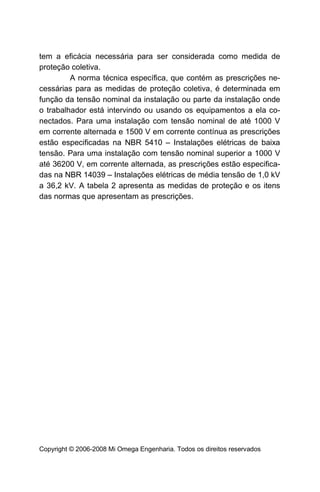tem a eficácia necessária para ser considerada como medida de
proteção coletiva.
         A norma técnica específica, que contém as prescrições ne-
cessárias para as medidas de proteção coletiva, é determinada em
função da tensão nominal da instalação ou parte da instalação onde
o trabalhador está intervindo ou usando os equipamentos a ela co-
nectados. Para uma instalação com tensão nominal de até 1000 V
em corrente alternada e 1500 V em corrente contínua as prescrições
estão especificadas na NBR 5410 – Instalações elétricas de baixa
tensão. Para uma instalação com tensão nominal superior a 1000 V
até 36200 V, em corrente alternada, as prescrições estão especifica-
das na NBR 14039 – Instalações elétricas de média tensão de 1,0 kV
a 36,2 kV. A tabela 2 apresenta as medidas de proteção e os itens
das normas que apresentam as prescrições.




Copyright © 2006-2008 Mi Omega Engenharia. Todos os direitos reservados
 