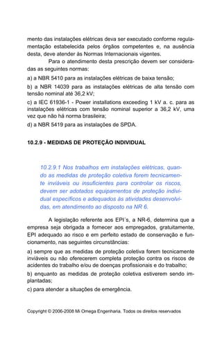 mento das instalações elétricas deva ser executado conforme regula-
mentação estabelecida pelos órgãos competentes e, na ausência
desta, deve atender às Normas Internacionais vigentes.
         Para o atendimento desta prescrição devem ser considera-
das as seguintes normas:
a) a NBR 5410 para as instalações elétricas de baixa tensão;
b) a NBR 14039 para as instalações elétricas de alta tensão com
tensão nominal até 36,2 kV;
c) a IEC 61936-1 - Power installations exceeding 1 kV a. c. para as
instalações elétricas com tensão nominal superior a 36,2 kV, uma
vez que não há norma brasileira;
d) a NBR 5419 para as instalações de SPDA.


10.2.9 - MEDIDAS DE PROTEÇÃO INDIVIDUAL



     10.2.9.1 Nos trabalhos em instalações elétricas, quan-
     do as medidas de proteção coletiva forem tecnicamen-
     te inviáveis ou insuficientes para controlar os riscos,
     devem ser adotados equipamentos de proteção indivi-
     dual específicos e adequados às atividades desenvolvi-
     das, em atendimento ao disposto na NR 6.

       A legislação referente aos EPI´s, a NR-6, determina que a
empresa seja obrigada a fornecer aos empregados, gratuitamente,
EPI adequado ao risco e em perfeito estado de conservação e fun-
cionamento, nas seguintes circunstâncias:
a) sempre que as medidas de proteção coletiva forem tecnicamente
inviáveis ou não oferecerem completa proteção contra os riscos de
acidentes do trabalho e/ou de doenças profissionais e do trabalho;
b) enquanto as medidas de proteção coletiva estiverem sendo im-
plantadas;
c) para atender a situações de emergência.


Copyright © 2006-2008 Mi Omega Engenharia. Todos os direitos reservados
 
