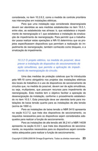 considerada, no item 10.2.8.2, como a medida de controle prioritária
nas intervenções em instalações elétricas.
         Para que uma instalação seja considerada desenergizada
devem ser atendidas as seis medidas estabelecidas no item 10.5.1,
entre elas, as estabelecida nas alíneas: b, que estabelece o impedi-
mento de reenergização e f, que estabelece a instalação da sinaliza-
ção de impedimento de reenergização. Para permitir que o trabalha-
dor possa realizar estas operações a NR-10 determinou que os pro-
jetos especificassem dispositivos que permitam a realização do im-
pedimento de reenergização, também conhecido como bloqueio, e a
sinalização do impedimento.



     10.3.2 O projeto elétrico, na medida do possível, deve
     prever a instalação de dispositivo de seccionamento de
     ação simultânea, que permita a aplicação de impedi-
     mento de reenergização do circuito.

          Uma das medidas de proteção coletivas que foi introduzida
pela NR-10 como obrigatória nos projetos das instalações elétricas
dos locais de trabalhos é o uso de dispositivos de seccionamento de
circuitos que, na medida do possível, devem ser de ação simultânea,
ou seja, multipolares, que possuam recursos para impedimento de
reenergização. Esta medida tem o objetivo facilitar a operação de
desenergização da instalação, conforme o procedimento estabeleci-
do no item 10.5.1. Esta prescrição deve ser atendida tanto para ins-
talações de baixa tensão quanto para as instalações de alta tensão
(acima de 1000 v).
          Para as instalações de baixa tensão a NBR 5410 apresenta
na seção 6.3.7.2, que trata dos dispositivos de seccionamento, os
requisitos necessários para os dispositivos sejam considerados ade-
quados para realizar a função de seccionamento.
          Para as instalações de alta tensão até 36,2 kV a NBR 14039
apresenta na seção 6.3.6.1, que trata dos dispositivos de secciona-
mento, os requisitos necessários para os dispositivos sejam conside-
rados adequados para realizar a função de seccionamento.

Copyright © 2006-2008 Mi Omega Engenharia. Todos os direitos reservados   23
 