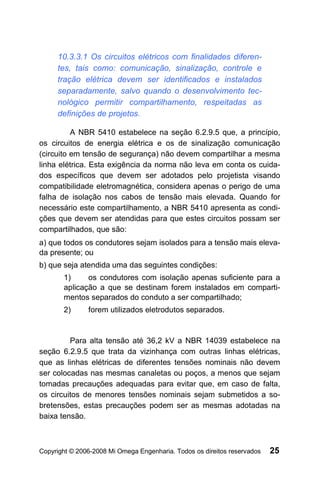 10.3.3.1 Os circuitos elétricos com finalidades diferen-
     tes, tais como: comunicação, sinalização, controle e
     tração elétrica devem ser identificados e instalados
     separadamente, salvo quando o desenvolvimento tec-
     nológico permitir compartilhamento, respeitadas as
     definições de projetos.

          A NBR 5410 estabelece na seção 6.2.9.5 que, a princípio,
os circuitos de energia elétrica e os de sinalização comunicação
(circuito em tensão de segurança) não devem compartilhar a mesma
linha elétrica. Esta exigência da norma não leva em conta os cuida-
dos específicos que devem ser adotados pelo projetista visando
compatibilidade eletromagnética, considera apenas o perigo de uma
falha de isolação nos cabos de tensão mais elevada. Quando for
necessário este compartilhamento, a NBR 5410 apresenta as condi-
ções que devem ser atendidas para que estes circuitos possam ser
compartilhados, que são:
a) que todos os condutores sejam isolados para a tensão mais eleva-
da presente; ou
b) que seja atendida uma das seguintes condições:
       1)     os condutores com isolação apenas suficiente para a
       aplicação a que se destinam forem instalados em comparti-
       mentos separados do conduto a ser compartilhado;
       2)      forem utilizados eletrodutos separados.


         Para alta tensão até 36,2 kV a NBR 14039 estabelece na
seção 6.2.9.5 que trata da vizinhança com outras linhas elétricas,
que as linhas elétricas de diferentes tensões nominais não devem
ser colocadas nas mesmas canaletas ou poços, a menos que sejam
tomadas precauções adequadas para evitar que, em caso de falta,
os circuitos de menores tensões nominais sejam submetidos a so-
bretensões, estas precauções podem ser as mesmas adotadas na
baixa tensão.



Copyright © 2006-2008 Mi Omega Engenharia. Todos os direitos reservados   25
 