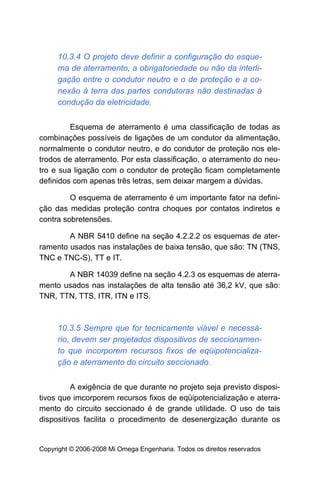 10.3.4 O projeto deve definir a configuração do esque-
     ma de aterramento, a obrigatoriedade ou não da interli-
     gação entre o condutor neutro e o de proteção e a co-
     nexão à terra das partes condutoras não destinadas à
     condução da eletricidade.


         Esquema de aterramento é uma classificação de todas as
combinações possíveis de ligações de um condutor da alimentação,
normalmente o condutor neutro, e do condutor de proteção nos ele-
trodos de aterramento. Por esta classificação, o aterramento do neu-
tro e sua ligação com o condutor de proteção ficam completamente
definidos com apenas três letras, sem deixar margem a dúvidas.

         O esquema de aterramento é um importante fator na defini-
ção das medidas proteção contra choques por contatos indiretos e
contra sobretensões.

        A NBR 5410 define na seção 4.2.2.2 os esquemas de ater-
ramento usados nas instalações de baixa tensão, que são: TN (TNS,
TNC e TNC-S), TT e IT.

       A NBR 14039 define na seção 4.2.3 os esquemas de aterra-
mento usados nas instalações de alta tensão até 36,2 kV, que são:
TNR, TTN, TTS, ITR, ITN e ITS.



     10.3.5 Sempre que for tecnicamente viável e necessá-
     rio, devem ser projetados dispositivos de seccionamen-
     to que incorporem recursos fixos de eqüipotencializa-
     ção e aterramento do circuito seccionado.


          A exigência de que durante no projeto seja previsto disposi-
tivos que imcorporem recursos fixos de eqüipotencialização e aterra-
mento do circuito seccionado é de grande utilidade. O uso de tais
dispositivos facilita o procedimento de desenergização durante os


Copyright © 2006-2008 Mi Omega Engenharia. Todos os direitos reservados
 