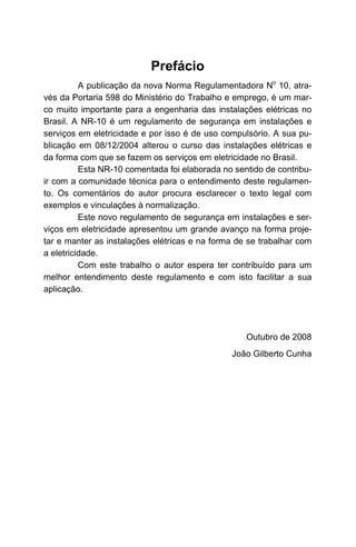 Prefácio
          A publicação da nova Norma Regulamentadora No 10, atra-
vés da Portaria 598 do Ministério do Trabalho e emprego, é um mar-
co muito importante para a engenharia das instalações elétricas no
Brasil. A NR-10 é um regulamento de segurança em instalações e
serviços em eletricidade e por isso é de uso compulsório. A sua pu-
blicação em 08/12/2004 alterou o curso das instalações elétricas e
da forma com que se fazem os serviços em eletricidade no Brasil.
          Esta NR-10 comentada foi elaborada no sentido de contribu-
ir com a comunidade técnica para o entendimento deste regulamen-
to. Os comentários do autor procura esclarecer o texto legal com
exemplos e vinculações à normalização.
          Este novo regulamento de segurança em instalações e ser-
viços em eletricidade apresentou um grande avanço na forma proje-
tar e manter as instalações elétricas e na forma de se trabalhar com
a eletricidade.
          Com este trabalho o autor espera ter contribuído para um
melhor entendimento deste regulamento e com isto facilitar a sua
aplicação.




                                                   Outubro de 2008
                                               João Gilberto Cunha
 
