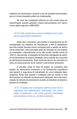 trabalhos de manutenção e previne o uso de soluções improvisadas,
que em muitas situações podem ser inadequadas.

         No caso das instalações elétricas de alta tensão deve ser
especificadas, quando aplicável, chaves seccionadoras com aterra-
mento rápido segundo a NBR 6935.



     10.3.6 Todo projeto deve prever condições para a ado-
     ção de aterramento temporário.


         Neste item novamente, para facilitar o procedimento de de-
senergização nos trabalhos de manutenção, a NR-10 estabeleceu
que todo projeto devesse prever condições para a adoção de aterra-
mento temporário, esta prescrição pode ser atendida se nos projetos
de instalações, especialmente as de alta tensão (tensão acima de
1000 V), são previsto a instalação de terminais interligados ao eletro-
do de aterramento da própria instalação, para conexão dos conjuntos
de aterramento temporários. Estes terminais devem ser previstos em
todos os locais possíveis de se realizar o aterramento temporário.

          A previsão, ainda na fase de projeto, de condições para
adoção de aterramento temporário é de fundamental importância
para garantir a segurança do trabalhador em uma instalação dese-
nergizada. Nesta fase quando a instalação está em estudo é mais
fácil escolher um eletrodo de aterramento adequado. Isto evita impro-
visação do eletrodo de aterramento durante os trabalhos de desener-
gização da instalação.

     10.3.7 O projeto das instalações elétricas deve ficar à
     disposição dos trabalhadores autorizados, das autori-
     dades competentes e de outras pessoas autorizadas
     pela empresa e deve ser mantido atualizado.




Copyright © 2006-2008 Mi Omega Engenharia. Todos os direitos reservados   27
 