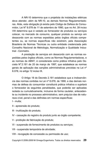 A NR-10 determina que o projetista de instalações elétricas
deva atender, além da NR-10, as demais Normas Regulamentado-
ras. Aliás, esta obrigação já existia pelo Código de Defesa do Consu-
midor, Lei No 8.078 de 11 de setembro de 1990, que no Art. 39 inciso
VIII determina que é vedado ao fornecedor de produtos ou serviços
colocar, no mercado de consumo, qualquer produto ou serviço em
desacordo com as normas expedidas pelos órgãos oficiais compe-
tentes ou, se normas específicas não existirem, pela Associação
Brasileira de Normas Técnicas ou outra entidade credenciada pelo
Conselho Nacional de Metrologia, Normalização e Qualidade Indus-
trial - Conmetro.
          A prestação de serviços em desacordo com as normas ex-
pedidas pelos órgãos oficiais, como as Normas Regulamentadoras, e
as normas da ABNT, é considerada como prática infrativa pelo De-
creto No 2.181 de 20 de março de 1997, que estabelece as normas
gerais de aplicação das sanções administrativas previstas na Lei nº
8.078, no artigo 12 inciso IX.

           O Artigo 18 do Decreto 2.181 estabelece que a inobservân-
cia das normas contidas na Lei nº 8.078, de 1990, e das demais nor-
mas de defesa do consumidor constituirá prática infrativa e sujeitará
o fornecedor às seguintes penalidades, que poderão ser aplicadas
isolada ou cumulativamente, inclusive de forma cautelar, anteceden-
te ou incidente no processo administrativo, sem prejuízo das de natu-
reza cível, penal e das definidas em normas específicas:
I - multa;
II - apreensão do produto;
Ill - inutilização do produto;
IV - cassação do registro do produto junto ao órgão competente;
V - proibição de fabricação do produto;
VI - suspensão de fornecimento de produtos ou serviços;
VII - suspensão temporária de atividade;
VIII - revogação de concessão ou permissão de uso;

Copyright © 2006-2008 Mi Omega Engenharia. Todos os direitos reservados   29
 