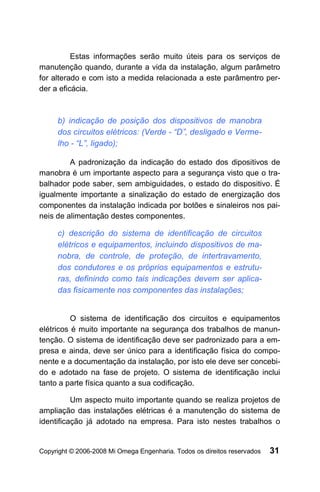 Estas informações serão muito úteis para os serviços de
manutenção quando, durante a vida da instalação, algum parâmetro
for alterado e com isto a medida relacionada a este parâmentro per-
der a eficácia.



     b) indicação de posição dos dispositivos de manobra
     dos circuitos elétricos: (Verde - “D”, desligado e Verme-
     lho - “L”, ligado);

         A padronização da indicação do estado dos dipositivos de
manobra é um importante aspecto para a segurança visto que o tra-
balhador pode saber, sem ambiguidades, o estado do dispositivo. É
igualmente importante a sinalização do estado de energização dos
componentes da instalação indicada por botões e sinaleiros nos pai-
neis de alimentação destes componentes.

     c) descrição do sistema de identificação de circuitos
     elétricos e equipamentos, incluindo dispositivos de ma-
     nobra, de controle, de proteção, de intertravamento,
     dos condutores e os próprios equipamentos e estrutu-
     ras, definindo como tais indicações devem ser aplica-
     das fisicamente nos componentes das instalações;


          O sistema de identificação dos circuitos e equipamentos
elétricos é muito importante na segurança dos trabalhos de manun-
tenção. O sistema de identificação deve ser padronizado para a em-
presa e ainda, deve ser único para a identificação física do compo-
nente e a documentação da instalação, por isto ele deve ser concebi-
do e adotado na fase de projeto. O sistema de identificação inclui
tanto a parte física quanto a sua codificação.

          Um aspecto muito importante quando se realiza projetos de
ampliação das instalações elétricas é a manutenção do sistema de
identificação já adotado na empresa. Para isto nestes trabalhos o


Copyright © 2006-2008 Mi Omega Engenharia. Todos os direitos reservados   31
 