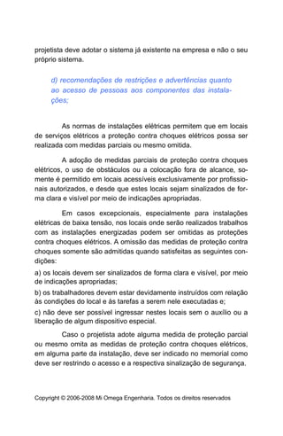 projetista deve adotar o sistema já existente na empresa e não o seu
próprio sistema.


     d) recomendações de restrições e advertências quanto
     ao acesso de pessoas aos componentes das instala-
     ções;


         As normas de instalações elétricas permitem que em locais
de serviços elétricos a proteção contra choques elétricos possa ser
realizada com medidas parciais ou mesmo omitida.

          A adoção de medidas parciais de proteção contra choques
elétricos, o uso de obstáculos ou a colocação fora de alcance, so-
mente é permitido em locais acessíveis exclusivamente por profissio-
nais autorizados, e desde que estes locais sejam sinalizados de for-
ma clara e visível por meio de indicações apropriadas.

          Em casos excepcionais, especialmente para instalações
elétricas de baixa tensão, nos locais onde serão realizados trabalhos
com as instalações energizadas podem ser omitidas as proteções
contra choques elétricos. A omissão das medidas de proteção contra
choques somente são admitidas quando satisfeitas as seguintes con-
dições:
a) os locais devem ser sinalizados de forma clara e visível, por meio
de indicações apropriadas;
b) os trabalhadores devem estar devidamente instruídos com relação
às condições do local e às tarefas a serem nele executadas e;
c) não deve ser possível ingressar nestes locais sem o auxílio ou a
liberação de algum dispositivo especial.
        Caso o projetista adote alguma medida de proteção parcial
ou mesmo omita as medidas de proteção contra choques elétricos,
em alguma parte da instalação, deve ser indicado no memorial como
deve ser restrindo o acesso e a respectiva sinalização de segurança.



Copyright © 2006-2008 Mi Omega Engenharia. Todos os direitos reservados
 