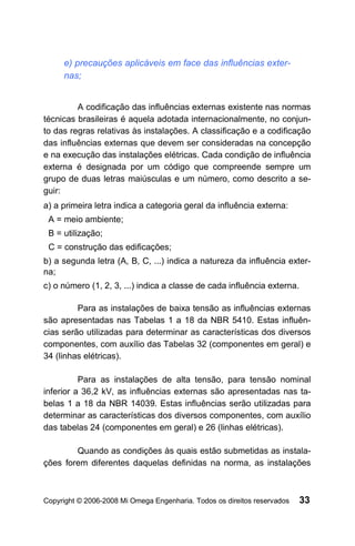 e) precauções aplicáveis em face das influências exter-
     nas;


         A codificação das influências externas existente nas normas
técnicas brasileiras é aquela adotada internacionalmente, no conjun-
to das regras relativas às instalações. A classificação e a codificação
das influências externas que devem ser consideradas na concepção
e na execução das instalações elétricas. Cada condição de influência
externa é designada por um código que compreende sempre um
grupo de duas letras maiúsculas e um número, como descrito a se-
guir:
a) a primeira letra indica a categoria geral da influência externa:
 A = meio ambiente;
 B = utilização;
 C = construção das edificações;
b) a segunda letra (A, B, C, ...) indica a natureza da influência exter-
na;
c) o número (1, 2, 3, ...) indica a classe de cada influência externa.

         Para as instalações de baixa tensão as influências externas
são apresentadas nas Tabelas 1 a 18 da NBR 5410. Estas influên-
cias serão utilizadas para determinar as características dos diversos
componentes, com auxílio das Tabelas 32 (componentes em geral) e
34 (linhas elétricas).

          Para as instalações de alta tensão, para tensão nominal
inferior a 36,2 kV, as influências externas são apresentadas nas ta-
belas 1 a 18 da NBR 14039. Estas influências serão utilizadas para
determinar as características dos diversos componentes, com auxílio
das tabelas 24 (componentes em geral) e 26 (linhas elétricas).

        Quando as condições às quais estão submetidas as instala-
ções forem diferentes daquelas definidas na norma, as instalações



Copyright © 2006-2008 Mi Omega Engenharia. Todos os direitos reservados   33
 