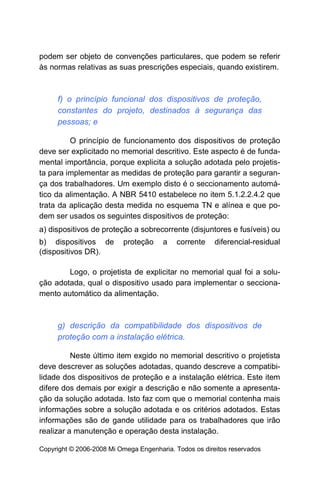 podem ser objeto de convenções particulares, que podem se referir
às normas relativas as suas prescrições especiais, quando existirem.



     f) o princípio funcional dos dispositivos de proteção,
     constantes do projeto, destinados à segurança das
     pessoas; e

         O princípio de funcionamento dos dispositivos de proteção
deve ser explicitado no memorial descritivo. Este aspecto é de funda-
mental importância, porque explicita a solução adotada pelo projetis-
ta para implementar as medidas de proteção para garantir a seguran-
ça dos trabalhadores. Um exemplo disto é o seccionamento automá-
tico da alimentação. A NBR 5410 estabelece no item 5.1.2.2.4.2 que
trata da aplicação desta medida no esquema TN e alínea e que po-
dem ser usados os seguintes dispositivos de proteção:
a) dispositivos de proteção a sobrecorrente (disjuntores e fusíveis) ou
b) dispositivos de        proteção     a    corrente    diferencial-residual
(dispositivos DR).

        Logo, o projetista de explicitar no memorial qual foi a solu-
ção adotada, qual o dispositivo usado para implementar o secciona-
mento automático da alimentação.



     g) descrição da compatibilidade dos dispositivos de
     proteção com a instalação elétrica.

          Neste último item exgido no memorial descritivo o projetista
deve descrever as soluções adotadas, quando descreve a compatibi-
lidade dos dispositivos de proteção e a instalação elétrica. Este item
difere dos demais por exigir a descrição e não somente a apresenta-
ção da solução adotada. Isto faz com que o memorial contenha mais
informações sobre a solução adotada e os critérios adotados. Estas
informações são de gande utilidade para os trabalhadores que irão
realizar a manutenção e operação desta instalação.

Copyright © 2006-2008 Mi Omega Engenharia. Todos os direitos reservados
 