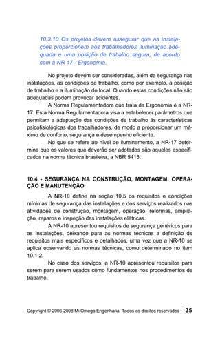 10.3.10 Os projetos devem assegurar que as instala-
     ções proporcionem aos trabalhadores iluminação ade-
     quada e uma posição de trabalho segura, de acordo
     com a NR 17 - Ergonomia.

          No projeto devem ser consideradas, além da segurança nas
instalações, as condições de trabalho, como por exemplo, a posição
de trabalho e a iluminação do local. Quando estas condições não são
adequadas podem provocar acidentes.
          A Norma Regulamentadora que trata da Ergonomia é a NR-
17. Esta Norma Regulamentadora visa a estabelecer parâmetros que
permitam a adaptação das condições de trabalho às características
psicofisiológicas dos trabalhadores, de modo a proporcionar um má-
ximo de conforto, segurança e desempenho eficiente.
          No que se refere ao nível de iluminamento, a NR-17 deter-
mina que os valores que deverão ser adotados são aqueles especifi-
cados na norma técnica brasileira, a NBR 5413.



10.4 - SEGURANÇA NA CONSTRUÇÃO, MONTAGEM, OPERA-
ÇÃO E MANUTENÇÃO
          A NR-10 define na seção 10.5 os requisitos e condições
mínimas de segurança das instalações e dos serviços realizados nas
atividades de construção, montagem, operação, reformas, amplia-
ção, reparos e inspeção das instalações elétricas.
          A NR-10 apresentou requisitos de segurança genéricos para
as instalações, deixando para as normas técnicas a definição de
requisitos mais específicos e detalhados, uma vez que a NR-10 se
aplica observando as normas técnicas, como determinado no item
10.1.2.
          No caso dos serviços, a NR-10 apresentou requisitos para
serem para serem usados como fundamentos nos procedimentos de
trabalho.




Copyright © 2006-2008 Mi Omega Engenharia. Todos os direitos reservados   35
 
