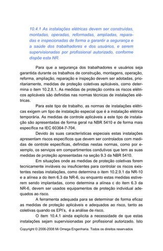 10.4.1 As instalações elétricas devem ser construídas,
     montadas, operadas, reformadas, ampliadas, repara-
     das e inspecionadas de forma a garantir a segurança e
     a saúde dos trabalhadores e dos usuários, e serem
     supervisionadas por profissional autorizado, conforme
     dispõe esta NR.

         Para que a segurança dos trabalhadores e usuários seja
garantida durante os trabalhos de construção, montagens, operação,
reforma, ampliação, reparação e inspeção devem ser adotadas, prio-
ritariamente, medidas de proteção coletivas aplicáveis, como deter-
mina o item 10.2.8.1. As medidas de proteção contra os riscos elétri-
cos aplicáveis são definidas nas normas técnicas de instalações elé-
tricas.
         Para este tipo de trabalho, as normas de instalações elétri-
cas exigem um tipo de instalação especial que é a instalação elétrica
temporária. As medidas de controle aplicáveis a este tipo de instala-
ção são apresentadas de forma geral na NBR 5410 e de forma mais
específica na IEC 60364-7-704.
         Devido às suas características especiais estas instalações
apresentam riscos específicos que devem ser controlados com medi-
das de controle específicas, definidas nestas normas, como por e-
xemplo, os serviços em compartimentos condutivos que tem as suas
medidas de proteção apresentadas na seção 9.3 da NBR 5410.
         Em situações onde as medidas de proteção coletivas forem
tecnicamente inviáveis ou insuficientes para controlar os riscos exis-
tentes nestas instalações, como determina o item 10.2.9.1 da NR-10
e a alínea a do item 6.3 da NR-6, ou enquanto estas medidas estive-
rem sendo implantadas, como determina a alínea c do item 6.3 da
NR-6, devem ser usados equipamentos de proteção individual ade-
quados ao risco.
         A ferramenta adequada para se determinar de forma eficaz
as medidas de proteção aplicáveis e adequados ao risco, tanto as
coletivas quando os EPI’s, é a análise de risco.
         O item 10.4.1 ainda explicita a necessidade de que estas
instalações sejam supervisionadas por profissional autorizado. Isto
Copyright © 2006-2008 Mi Omega Engenharia. Todos os direitos reservados
 
