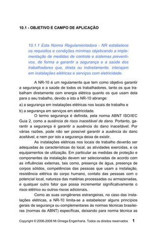 10.1 - OBJETIVO E CAMPO DE APLICAÇÃO



     10.1.1 Esta Norma Regulamentadora - NR estabelece
     os requisitos e condições mínimas objetivando a imple-
     mentação de medidas de controle e sistemas preventi-
     vos, de forma a garantir a segurança e a saúde dos
     trabalhadores que, direta ou indiretamente, interajam
     em instalações elétricas e serviços com eletricidade.

         A NR-10 é um regulamento que tem como objetivo garantir
a segurança e a saúde de todos os trabalhadores, tanto os que tra-
balham diretamente com energia elétrica quanto os que usam dela
para o seu trabalho, devido a isto a NR-10 abrange:
a) a segurança em instalações elétricas nos locais de trabalho e
b) a segurança em serviços em eletricidade.
          O termo segurança é definida, pela norma ABNT ISO/IEC
Guia 2, como a ausência de risco inaceitável de dano. Portanto, ga-
rantir a segurança é garantir a ausência do dano inaceitável. Por
várias razões, pode não ser possível garantir a ausência do dano
aceitável, e nem por isto a segurança deixa de existir.
          As instalações elétricas nos locais de trabalho deverão ser
adequadas às características do local, as atividades exercidas, e os
equipamentos de utilização. Em particular as medidas de proteção e
componentes da instalação devem ser selecionadas de acordo com
as influências externas, tais como, presença de água, presença de
corpos sólidos, competências das pessoas que usam a instalação,
resistência elétrica do corpo humano, contato das pessoas com o
potencial local, natureza das matérias processadas ou armazenadas,
e qualquer outro fator que possa incrementar significativamente o
risco elétrico ou outros riscos adicionais.
          Como as suas congêneres estrangeiras, no caso das insta-
lações elétricas, a NR-10 limita-se a estabelecer alguns princípios
gerais de segurança ou complementares às normas técnicas brasilei-
ras (normas da ABNT) específicas, deixando para norma técnica as

Copyright © 2006-2008 Mi Omega Engenharia. Todos os direitos reservados   1
 