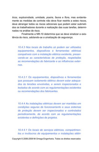 ticos, explosividade, umidade, poeira, fauna e flora, mas evidente-
mente as medidas de controle não deve ficar restrito a estes riscos,
deve abranger todos os riscos adicionais que podem estar submeti-
dos os trabalhadores durante a realização das suas tarefas, determi-
nados na análise de risco.
         Finalmente a NR-10 determina que se deve sinalizar a exis-
tência do risco, adotando-se a sinalização de segurança.



     10.4.3 Nos locais de trabalho só podem ser utilizados
     equipamentos, dispositivos e ferramentas elétricas
     compatíveis com a instalação elétrica existente, preser-
     vando-se as características de proteção, respeitadas
     as recomendações do fabricante e as influências exter-
     nas.



     10.4.3.1 Os equipamentos, dispositivos e ferramentas
     que possuam isolamento elétrico devem estar adequa-
     dos às tensões envolvidas, e serem inspecionados e
     testados de acordo com as regulamentações existentes
     ou recomendações dos fabricantes.



     10.4.4 As instalações elétricas devem ser mantidas em
     condições seguras de funcionamento e seus sistemas
     de proteção devem ser inspecionados e controlados
     periodicamente, de acordo com as regulamentações
     existentes e definições de projetos.



     10.4.4.1 Os locais de serviços elétricos, compartimen-
     tos e invólucros de equipamentos e instalações elétri-
Copyright © 2006-2008 Mi Omega Engenharia. Todos os direitos reservados
 
