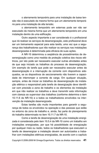 o aterramento temporário para uma instalação de baixa ten-
são não é executado da mesma forma que um aterramento temporá-
rio para uma instalação de alta tensão;
          o aterramento temporário em externas pode ser não ser
executado da mesma forma que um aterramento temporário em uma
instalação dentro de uma edificação.
          Outro aspecto importante a ser considerado é o profissional
que irá realizar os serviços de desenergização, este profissional deve
ser um treinamento especial para esta tarefa, uma vez que a segu-
rança dos trabalhadores que irão realizar os serviços nas instalações
desenergizadas é determinada pela eficácia de suas ações.
          A NR-10 determinou a seqüência de procedimentos de de-
senergização como uma medida de proteção coletiva dos riscos elé-
tricos, por isto pode ser necessário executar outras atividades antes
de que seja iniciado os trabalhos do processo de desenergização.
Um exemplo de tarefa que pode ser necessária executar antes da
desenergização é a interrupção da corrente com dispositivos ade-
quados, se os dispositivos de seccionamento não tiverem a capaci-
dade de interromper a corrente de carga. Em qualquer situação,
sempre, antes de iniciar os trabalhos de desenergização da instala-
ção elétrica o responsável pela tarefa de desergização deve identifi-
car com precisão a zona de trabalho e os elementos da instalação
em que irão realizar os trabalhos e deve transmitir esta informação
com clareza ao supervisor dos trabalhos (conforme determina o item
10.11.6 da NR-10) e a todos os trabalhadores envolvidos na inter-
venção da instalação desenergizada.
          Estas tarefas são muito importantes para garantir a segu-
rança de todos os envolvidos na operação e das pessoas que estão
no entorno da zona de trabalho e, ainda, faz parte do planejamento
do trabalho determinado no item 10.11.7 da NR-10.
          Como a tarefa de desenergização de uma instalação energi-
zada é considerada pelo item 10.5.4 da NR-10 como um trabalho em
instalações energizadas, por que há possibilidade de energização
por qualquer meio ou razão, todos os trabalhadores que executam a
tarefa de desenergizar a instalação devem ser autorizados a traba-
lhar com instalações elétricas energizadas, de acordo com o capítulo

Copyright © 2006-2008 Mi Omega Engenharia. Todos os direitos reservados   41
 