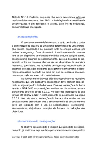 10.8 da NR-10. Portanto, enquanto não forem executadas todas as
medidas determinadas no item 10.5.1 a instalação não é considerada
desenergizada e sim desligada, e tratada, para fins de segurança,
como instalação energizada.



     a) seccionamento;

          O seccionamento é definido como a ação destinada a cortar
a alimentação de toda ou de uma parte determinada de uma instala-
ção elétrica, separando-a de qualquer fonte de energia elétrica, por
razões de segurança. O seccionamento é realizado através da aber-
tura de um dispositivo de manobra mecânico que, na posição aberta,
assegura uma distância de seccionamento, que é a distância de iso-
lamento entre os contatos abertos de um dispositivo de manobra
mecânico, que satisfaz os requisitos de segurança especificados. A
distância de separação suficiente para garantir eletricamente o isola-
mento necessário depende do meio em que se realiza o secciona-
mento que pode ser ar ou outro meio isolante.
          As normas de instalações elétricas especificam os requisitos
necessários que um dispositivo seccionador deve atender para ga-
rantir a segurança dos trabalhadores. Para as instalações de baixa
tensão a NBR 5410 as prescrições relativas ao dispositivos de sec-
cionamento estão na seção 6.3.7.2. No caso das instalações de alta
tensão até 36,2kV a NBR 14039 apresenta as prescrições na seção
6.3.6.1. Nos dois casos, instalações de baixa e alta tensão, as res-
pectivas norma prescrevem que o seccionamento de circuito elétrico
deve ser realizado com o uso de seccionadores, interruptores-
seccionadores, disjuntores, remoção de fusíveis ou extração dos
disjuntores.



     b) impedimento de reenergização;

       O objetivo desta medida é impedir que a medida de seccio-
namento, já realizada, seja anulada por um fechamento intempestivo

Copyright © 2006-2008 Mi Omega Engenharia. Todos os direitos reservados
 