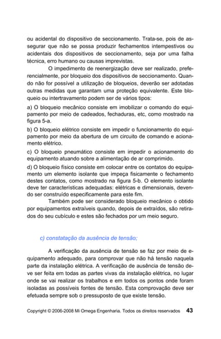 ou acidental do dispositivo de seccionamento. Trata-se, pois de as-
segurar que não se possa produzir fechamentos intempestivos ou
acidentais dos dispositivos de seccionamento, seja por uma falha
técnica, erro humano ou causas imprevistas.
         O impedimento de reenergização deve ser realizado, prefe-
rencialmente, por bloqueio dos dispositivos de seccionamento. Quan-
do não for possível a utilização de bloqueios, deverão ser adotadas
outras medidas que garantam uma proteção equivalente. Este blo-
queio ou intertravamento podem ser de vários tipos:
a) O bloqueio mecânico consiste em imobilizar o comando do equi-
pamento por meio de cadeados, fechaduras, etc, como mostrado na
figura 5-a.
b) O bloqueio elétrico consiste em impedir o funcionamento do equi-
pamento por meio da abertura de um circuito de comando e aciona-
mento elétrico.
c) O bloqueio pneumático consiste em impedir o acionamento do
equipamento atuando sobre a alimentação de ar comprimido.
d) O bloqueio físico consiste em colocar entre os contatos do equipa-
mento um elemento isolante que impeça fisicamente o fechamento
destes contatos, como mostrado na figura 5-b. O elemento isolante
deve ter características adequadas: elétricas e dimensionais, deven-
do ser construído especificamente para este fim.
         Também pode ser considerado bloqueio mecânico o obtido
por equipamentos extraíveis quando, depois de extraídos, são retira-
dos do seu cubículo e estes são fechados por um meio seguro.



     c) constatação da ausência de tensão;

         A verificação da ausência de tensão se faz por meio de e-
quipamento adequado, para comprovar que não há tensão naquela
parte da instalação elétrica. A verificação de ausência de tensão de-
ve ser feita em todas as partes vivas da instalação elétrica, no lugar
onde se vai realizar os trabalhos e em todos os pontos onde foram
isoladas as possíveis fontes de tensão. Esta comprovação deve ser
efetuada sempre sob o pressuposto de que existe tensão.

Copyright © 2006-2008 Mi Omega Engenharia. Todos os direitos reservados   43
 