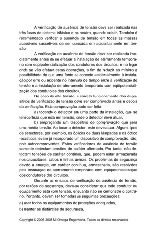 A verificação de ausência de tensão deve ser realizada nas
três fases do sistema trifásico e no neutro, quando existir. Também é
recomendado verificar a ausência de tensão em todas as massas
acessíveis suscetíveis de ser colocada em acidentalmente em ten-
são.
          A verificação de ausência de tensão deve ser realizada ime-
diatamente antes de se efetuar a instalação de aterramento temporá-
rio com eqüipotencialização dos condutores dos circuitos, e no lugar
onde se vão efetuar estas operações, a fim de reduzir ao mínimo a
possibilidade de que uma fonte se conecte acidentalmente à instala-
ção por erro ou acidente no intervalo de tempo entre a verificação de
tensão e a instalação de aterramento temporário com eqüipotenciali-
zação dos condutores dos circuitos.
          No caso de alta tensão, o correto funcionamento dos dispo-
sitivos de verificação de tensão deve ser comprovado antes e depois
da verificação. Esta comprovação pode ser feita:
          a) tocando o detector em uma parte da instalação, que se
tem certeza que está em tensão, onde o detector deve atuar,
          b) empregando um dispositivo de comprovação que gera
uma média tensão. Ao tocar o detector, este deve atuar. Alguns tipos
de detectores, por exemplo, os ópticos de duas lâmpadas e os óptico
-acústicos levam já incorporado um dispositivo de comprovação, são,
pois autocomprovantes. Estes verificadores de ausência de tensão
somente detectam tensões de caráter alternado. Por tanto, não de-
tectam tensões de caráter contínuo, que, podem estar armazenada
nos capacitores, cabos e linhas aéreas. Os problemas de segurança
devido à energia, em caráter contínua, armazenada, são resolvidos
pela instalação de aterramento temporário com eqüipotencialização
dos condutores dos circuitos.
          Durante os ensaios de verificação de ausência de tensão,
por razões de segurança, deve-se considerar que todo condutor ou
equipamento está com tensão, enquanto não se demonstre o contrá-
rio. Portanto, devem ser tomadas as seguintes precauções:
a) usar todos os equipamentos de proteções adequados,
b) manter as distâncias de segurança,

Copyright © 2006-2008 Mi Omega Engenharia. Todos os direitos reservados
 