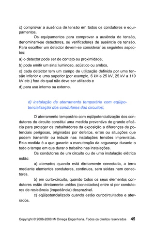 c) comprovar a ausência de tensão em todos os condutores e equi-
pamentos.
        Os equipamentos para comprovar a ausência de tensão,
denominam-se detectores, ou verificadores de ausência de tensão.
Para escolher um detector devem-se considerar os seguintes aspec-
tos:
a) o detector pode ser de contato ou proximidade,
b) pode emitir um sinal luminoso, acústico ou ambos,
c) cada detector tem um campo de utilização definida por uma ten-
são inferior e uma superior (por exemplo, 6 kV a 25 kV, 25 kV a 110
kV etc.) fora do qual não deve ser utilizado e
d) para uso interno ou externo.



     d) instalação de aterramento temporário com eqüipo-
     tencialização dos condutores dos circuitos;

         O aterramento temporário com eqüipotencialização dos con-
dutores do circuito constitui uma medida preventiva de grande eficá-
cia para proteger os trabalhadores da exposição a diferenças de po-
tenciais perigosas, originadas por defeitos, erros ou situações que
podem transmitir ou induzir nas instalações tensões imprevistas.
Esta medida é a que garante a manutenção da segurança durante o
todo o tempo em que durar o trabalho nas instalações.
         Os condutores de um circuito ou de uma instalação elétrica
estão:
         a) aterrados quando está diretamente conectada, a terra
mediante elementos condutores, contínuos, sem soldas nem conec-
tores.
         b) em curto-circuito, quando todos os seus elementos con-
dutores estão diretamente unidos (conectados) entre si por conduto-
res de resistência (impedância) desprezível.
         c) eqüipotencializado quando estão curtocircuitados e ater-
rados.



Copyright © 2006-2008 Mi Omega Engenharia. Todos os direitos reservados   45
 