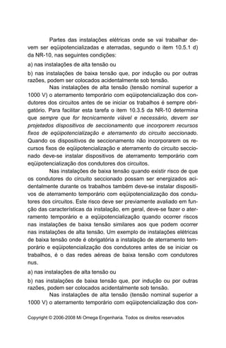 Partes das instalações elétricas onde se vai trabalhar de-
vem ser eqüipotencializadas e aterradas, segundo o item 10.5.1 d)
da NR-10, nas seguintes condições:
a) nas instalações de alta tensão ou
b) nas instalações de baixa tensão que, por indução ou por outras
razões, podem ser colocados acidentalmente sob tensão.
         Nas instalações de alta tensão (tensão nominal superior a
1000 V) o aterramento temporário com eqüipotencialização dos con-
dutores dos circuitos antes de se iniciar os trabalhos é sempre obri-
gatório. Para facilitar esta tarefa o item 10.3.5 da NR-10 determina
que sempre que for tecnicamente viável e necessário, devem ser
projetados dispositivos de seccionamento que incorporem recursos
fixos de eqüipotencialização e aterramento do circuito seccionado.
Quando os dispositivos de seccionamento não incorporarem os re-
cursos fixos de eqüipotencialização e aterramento do circuito seccio-
nado deve-se instalar dispositivos de aterramento temporário com
eqüipotencialização dos condutores dos circuitos.
         Nas instalações de baixa tensão quando existir risco de que
os condutores do circuito seccionado possam ser energizados aci-
dentalmente durante os trabalhos também deve-se instalar dispositi-
vos de aterramento temporário com eqüipotencialização dos condu-
tores dos circuitos. Este risco deve ser previamente avaliado em fun-
ção das características da instalação, em geral, deve-se fazer o ater-
ramento temporário e a eqüipotencialização quando ocorrer riscos
nas instalações de baixa tensão similares aos que podem ocorrer
nas instalações de alta tensão. Um exemplo de instalações elétricas
de baixa tensão onde é obrigatória a instalação de aterramento tem-
porário e eqüipotencialização dos condutores antes de se iniciar os
trabalhos, é o das redes aéreas de baixa tensão com condutores
nus.
a) nas instalações de alta tensão ou
b) nas instalações de baixa tensão que, por indução ou por outras
razões, podem ser colocados acidentalmente sob tensão.
         Nas instalações de alta tensão (tensão nominal superior a
1000 V) o aterramento temporário com eqüipotencialização dos con-

Copyright © 2006-2008 Mi Omega Engenharia. Todos os direitos reservados
 