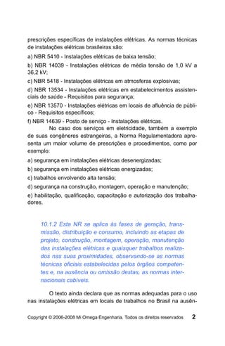 prescrições específicas de instalações elétricas. As normas técnicas
de instalações elétricas brasileiras são:
a) NBR 5410 - Instalações elétricas de baixa tensão;
b) NBR 14039 - Instalações elétricas de média tensão de 1,0 kV a
36,2 kV;
c) NBR 5418 - Instalações elétricas em atmosferas explosivas;
d) NBR 13534 - Instalações elétricas em estabelecimentos assisten-
ciais de saúde - Requisitos para segurança;
e) NBR 13570 - Instalações elétricas em locais de afluência de públi-
co - Requisitos específicos;
f) NBR 14639 - Posto de serviço - Instalações elétricas.
        No caso dos serviços em eletricidade, também a exemplo
de suas congêneres estrangeiras, a Norma Regulamentadora apre-
senta um maior volume de prescrições e procedimentos, como por
exemplo:
a) segurança em instalações elétricas desenergizadas;
b) segurança em instalações elétricas energizadas;
c) trabalhos envolvendo alta tensão;
d) segurança na construção, montagem, operação e manutenção;
e) habilitação, qualificação, capacitação e autorização dos trabalha-
dores.



     10.1.2 Esta NR se aplica às fases de geração, trans-
     missão, distribuição e consumo, incluindo as etapas de
     projeto, construção, montagem, operação, manutenção
     das instalações elétricas e quaisquer trabalhos realiza-
     dos nas suas proximidades, observando-se as normas
     técnicas oficiais estabelecidas pelos órgãos competen-
     tes e, na ausência ou omissão destas, as normas inter-
     nacionais cabíveis.

         O texto ainda declara que as normas adequadas para o uso
nas instalações elétricas em locais de trabalhos no Brasil na ausên-

Copyright © 2006-2008 Mi Omega Engenharia. Todos os direitos reservados   2
 