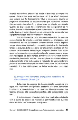 dutores dos circuitos antes de se iniciar os trabalhos é sempre obri-
gatório. Para facilitar esta tarefa o item 10.3.5 da NR-10 determina
que sempre que for tecnicamente viável e necessário, devem ser
projetados dispositivos de seccionamento que incorporem recursos
fixos de eqüipotencialização e aterramento do circuito seccionado.
Quando os dispositivos de seccionamento não incorporarem os re-
cursos fixos de eqüipotencialização e aterramento do circuito seccio-
nado deve-se instalar dispositivos de aterramento temporário com
eqüipotencialização dos condutores dos circuitos.
         Nas instalações de baixa tensão quando existir risco de que
os condutores do circuito seccionado possam ser energizados aci-
dentalmente durante os trabalhos também deve-se instalar dispositi-
vos de aterramento temporário com eqüipotencialização dos condu-
tores dos circuitos. Este risco deve ser previamente avaliado em fun-
ção das características da instalação, em geral, deve-se fazer o ater-
ramento temporário e a eqüipotencialização quando ocorrer riscos
nas instalações de baixa tensão similares aos que podem ocorrer
nas instalações de alta tensão. Um exemplo de instalações elétricas
de baixa tensão onde é obrigatória a instalação de aterramento tem-
porário e eqüipotencialização dos condutores antes de se iniciar os
trabalhos, é o das redes aéreas de baixa tensão com condutores
nus.



     e) proteção dos elementos energizados existentes na
     zona controlada (Anexo I); e

         Esta etapa do processo de desenergização consiste na pro-
teção dos elementos energizados existentes na zona controlada,
localizando a zona de trabalho na zona livre. Os equipamentos que
fazem a proteção são obstáculos isolantes e são considerados como
EPC.
         A instalação das proteções isolante é realizada a distância,
com o auxílio de bastões de manobra e por trabalhadores autoriza-
dos a trabalhar com instalações energizadas.


Copyright © 2006-2008 Mi Omega Engenharia. Todos os direitos reservados   47
 