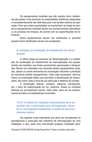 Os equipamentos isolantes que são usados como cobertu-
ras das partes vivas precisam ter propriedades dielétricas adequadas
e conseqüentemente são definidas para uma tensão máxima de ope-
ração. Para que estas propriedades se mantenham ao longo do tem-
po os equipamentos isolantes devem ser periodicamente submetidos
a um processo de limpeza, de acordo com as especificações do fa-
bricante.
          Estes equipamentos devem ser certificados e, portanto
quando forem danificados devem ser sucateados.



     f) instalação da sinalização de impedimento de reener-
     gização.

          A última etapa do processo de desenergização é a instala-
ção da sinalização de impedimento de reenergização nos equipa-
mentos de manobra, que foram previamente seccionados e bloquea-
dos. Devem ser colocados nos comando destes equipamentos carta-
zes, placas ou outros elementos de sinalização indicando a proibição
de manobras destes equipamentos. Caso seja necessário, deve-se
inserir na sinalização dados que permitam a identificação do respon-
sável, tais como, data e hora de sua execução e telefone de contato.
          A sinalização (placas, cartazes, adesivos, bandeirolas,
etc...) deve ter padronização de cor, desenho, frases ou símbolos
definida em procedimento escrito. Além disto, deve ser de conheci-
mento de todos os trabalhadores envolvidos.



     10.5.2 O estado de instalação desenergizada deve ser
     mantido até a autorização para reenergização, deven-
     do ser reenergizada respeitando a seqüência de proce-
     dimentos abaixo:

         Um aspecto muito importante que deve ser considerado no
planejamento e execução dos trabalhos de reenergização de uma
instalação, é que, após uma intervenção qualquer instalação apre-

Copyright © 2006-2008 Mi Omega Engenharia. Todos os direitos reservados
 