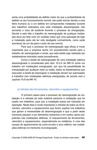 senta uma probabilidade de defeito maior do que a probabilidade de
defeito no seu funcionamento normal, isto pode ocorrer devido a uma
falha humana ou a um defeito em componentes instalados durante
dos trabalhos realizados com esta instalação desenergizada. Isto
aumenta o risco de acidente durante o processo de energização.
Devido a este fato o trabalho de reenergização de qualquer instala-
ção deve ser feito com um cuidado maior que uma operação de ligar
a instalação após ela ter sido desligada normalmente, como pode
acontecer de um dia para o outro de uso normal.
         Para que o processo de reenergização seja eficaz é muito
importante que a empresa tenha um procedimento escrito para o
trabalho de reenergização e ainda, que esta tarefa seja realizada por
trabalhadores treinados neste procedimento.
         Como a tarefa de reenergização de uma instalação elétrica
desenergizada é considerada pelo item 10.5.4 da NR-10 como um
trabalho em instalações energizadas, por que há possibilidade de
energização por qualquer meio ou razão, todos os trabalhadores que
executam a tarefa de reenergizar a instalação devem ser autorizados
a trabalhar com instalações elétricas energizadas, de acordo com o
capítulo 10.8 da NR-10.



     a) retirada das ferramentas, utensílios e equipamentos;

          O primeiro passo para o processo de reenergização da ins-
talação é a retirada de todo material estranho à instalação que foi
usado nos trabalhos, para que a instalação possa ser colocada em
operação. Nesta fase é muito importante a retirada do todos as ferra-
mentas, utensílios e equipamentos que foram usados nos trabalhos
que geram a necessidade da desenergização e que a partir deste
momento passam a ser elementos estranhos e em certos casos pre-
judiciais nas instalações elétricas. O esquecimento de ferramentas,
utensílios e equipamentos, especialmente os metálicos, é uma das
causas de aparecimento de curto-circuito e arco elétrico nas instala-
ções elétricas no momento na energização.



Copyright © 2006-2008 Mi Omega Engenharia. Todos os direitos reservados   49
 