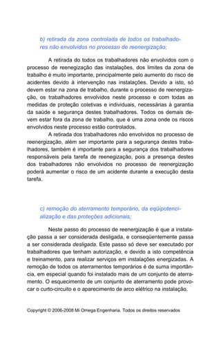 b) retirada da zona controlada de todos os trabalhado-
     res não envolvidos no processo de reenergização;

         A retirada do todos os trabalhadores não envolvidos com o
processo de reenegização das instalações, dos limites da zona de
trabalho é muito importante, principalmente pelo aumento do risco de
acidentes devido à intervenção nas instalações. Devido a isto, só
devem estar na zona de trabalho, durante o processo de reenergiza-
ção, os trabalhadores envolvidos neste processo e com todas as
medidas de proteção coletivas e individuais, necessárias à garantia
da saúde e segurança destes trabalhadores. Todos os demais de-
vem estar fora da zona de trabalho, que é uma zona onde os riscos
envolvidos neste processo estão controlados.
         A retirada dos trabalhadores não envolvidos no processo de
reenergização, além ser importante para a segurança destes traba-
lhadores, também é importante para a segurança dos trabalhadores
responsáveis pela tarefa de reenegização, pois a presença destes
dos trabalhadores não envolvidos no processo de reenergização
poderá aumentar o risco de um acidente durante a execução desta
tarefa.




     c) remoção do aterramento temporário, da eqüipotenci-
     alização e das proteções adicionais;

         Neste passo do processo de reenergização é que a instala-
ção passa a ser considerada desligada, e conseqüentemente passa
a ser considerada desligada. Este passo só deve ser executado por
trabalhadores que tenham autorização, e devido a isto competência
e treinamento, para realizar serviços em instalações energizadas. A
remoção de todos os aterramentos temporários é de suma importân-
cia, em especial quando foi instalado mais de um conjunto de aterra-
mento. O esquecimento de um conjunto de aterramento pode provo-
car o curto-circuito e o aparecimento de arco elétrico na instalação.


Copyright © 2006-2008 Mi Omega Engenharia. Todos os direitos reservados
 
