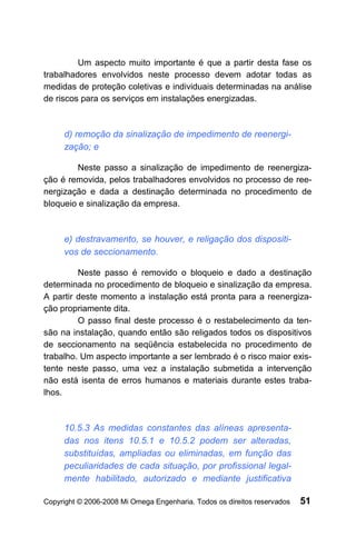 Um aspecto muito importante é que a partir desta fase os
trabalhadores envolvidos neste processo devem adotar todas as
medidas de proteção coletivas e individuais determinadas na análise
de riscos para os serviços em instalações energizadas.



     d) remoção da sinalização de impedimento de reenergi-
     zação; e

         Neste passo a sinalização de impedimento de reenergiza-
ção é removida, pelos trabalhadores envolvidos no processo de ree-
nergização e dada a destinação determinada no procedimento de
bloqueio e sinalização da empresa.



     e) destravamento, se houver, e religação dos dispositi-
     vos de seccionamento.

         Neste passo é removido o bloqueio e dado a destinação
determinada no procedimento de bloqueio e sinalização da empresa.
A partir deste momento a instalação está pronta para a reenergiza-
ção propriamente dita.
         O passo final deste processo é o restabelecimento da ten-
são na instalação, quando então são religados todos os dispositivos
de seccionamento na seqüência estabelecida no procedimento de
trabalho. Um aspecto importante a ser lembrado é o risco maior exis-
tente neste passo, uma vez a instalação submetida a intervenção
não está isenta de erros humanos e materiais durante estes traba-
lhos.



     10.5.3 As medidas constantes das alíneas apresenta-
     das nos itens 10.5.1 e 10.5.2 podem ser alteradas,
     substituídas, ampliadas ou eliminadas, em função das
     peculiaridades de cada situação, por profissional legal-
     mente habilitado, autorizado e mediante justificativa

Copyright © 2006-2008 Mi Omega Engenharia. Todos os direitos reservados   51
 