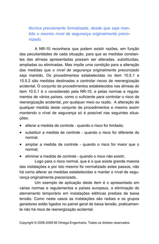técnica previamente formalizada, desde que seja man-
     tido o mesmo nível de segurança originalmente preco-
     nizado.

         A NR-10 reconhece que podem existir razões, em função
das peculiaridades de cada situação, para que as medidas constan-
tes das alíneas apresentadas possam ser alteradas, substituídas,
ampliadas ou eliminadas. Mas impõe uma condição para a alteração
das medidas que o nível de segurança originalmente preconizado
seja mantido. Os procedimentos estabelecidas no item 10.5.1 e
10.5.2 são medidas destinadas a controlar riscos de reenergização
acidental. O conjunto de procedimentos estabelecidos nas alíneas do
item 10.5.1 é o considerado pela NR-10, e pelas normas e regula-
mentos de vários países, como o suficiente para controlar o risco de
reenergização acidental, por qualquer meio ou razão. A alteração de
qualquer medida deste conjunto de procedimentos e mesmo assim
mantendo o nível de segurança só é possível nas seguintes situa-
ções:
• alterar a medida de controle - quando o risco for limitado;
• substituir a medida de controle - quando o risco for diferente do
   normal;
• ampliar a medida de controle - quando o risco for maior que o
   normal;
• eliminar a medida de controle - quando o risco não existir;
         Logo para o risco normal, que é o que existe grande maioria
das instalações e por isto mesmo foi normalizado estes passos, não
há como alterar as medidas estabelecidas e manter o nível de segu-
rança originalmente preconizado.
         Um exemplo de aplicação deste item é o apresentado em
várias normas e regulamentos e países europeus, a eliminação do
aterramento temporário em instalações elétricas prediais de baixa
tensão. Como neste casos as instalações são radiais e os grupos
geradores estão ligados no painel geral de baixa tensão, praticamen-
te não há risco de reenergização acidental.


Copyright © 2006-2008 Mi Omega Engenharia. Todos os direitos reservados
 